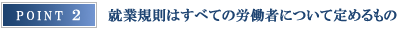 ポイント２ 就業規則はすべての労働者について定めるもの